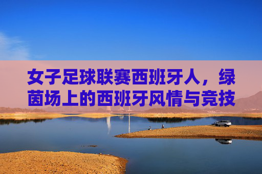 女子足球联赛西班牙人,绿茵场上的西班牙风情与竞技魅力,女子足球联赛西班牙人,绿茵场上的西班牙风情与竞技魅力