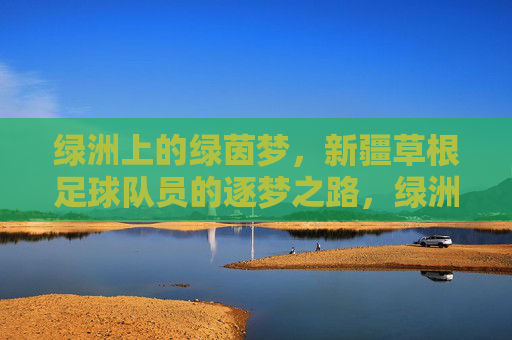 绿洲上的绿茵梦,新疆草根足球队员的逐梦之路,绿洲上的绿茵梦,新疆草根足球队员的逐梦之路