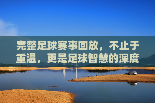 完整足球赛事回放,不止于重温,更是足球智慧的深度挖掘