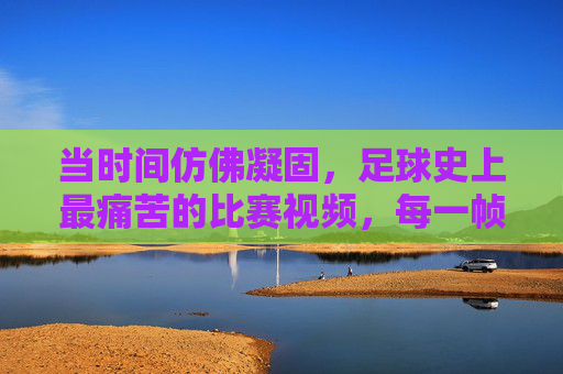 当时间仿佛凝固,足球史上最痛苦的比赛视频,每一帧都刻着绝望与希望