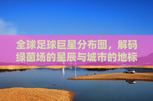 全球足球巨星分布图，解码绿茵场的星辰与城市的地标，全球足球巨星分布图，解码绿茵场的星辰与城市的地标