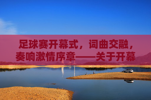 足球赛开幕式，词曲交融，奏响激情序章——关于开幕式词曲的设计与价值，足球赛开幕式，词曲交融奏响激情序章——关于开幕式词曲的设计与价值