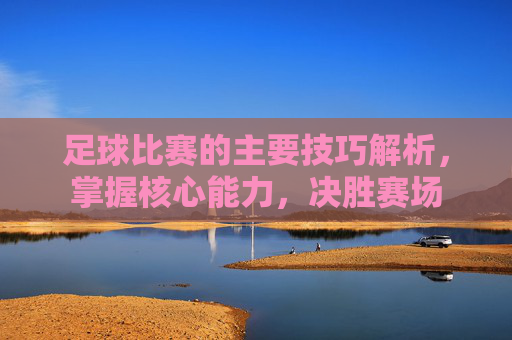 足球比赛的主要技巧解析,掌握核心能力,决胜赛场