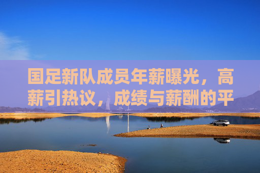国足新队成员年薪曝光,高薪引热议,成绩与薪酬的平衡成焦点