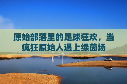 原始部落里的足球狂欢,当疯狂原始人遇上绿茵场