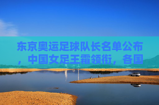东京奥运足球队长名单公布，中国女足王霜领衔，各国核心齐聚赛场，展现领导力与竞技风采