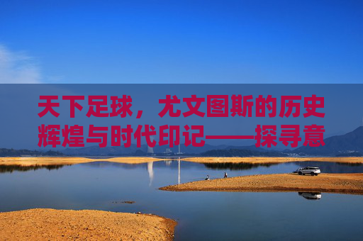 天下足球，尤文图斯的历史辉煌与时代印记——探寻意甲豪门的历史成绩与传承