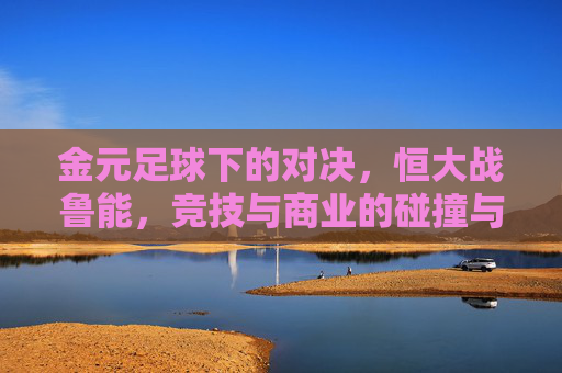 金元足球下的对决,恒大战鲁能,竞技与商业的碰撞与反思