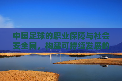 中国足球的职业保障与社会安全网,构建可持续发展的双重支撑体系