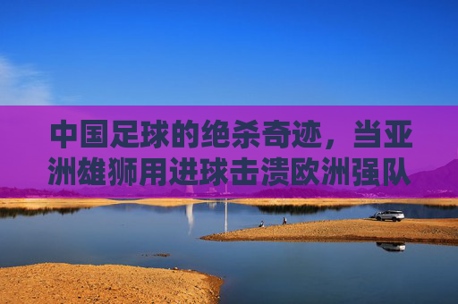 中国足球的绝杀奇迹,当亚洲雄狮用进球击溃欧洲强队,整个国家的热血沸腾了