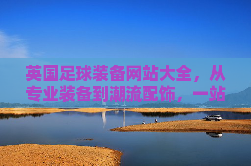 英国足球装备网站大全，从专业装备到潮流配饰，一站式选购指南