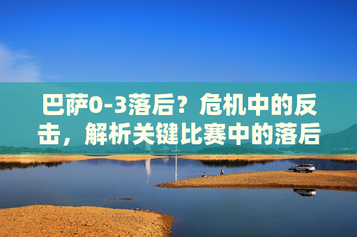 巴萨0-3落后？危机中的反击，解析关键比赛中的落后与逆转可能