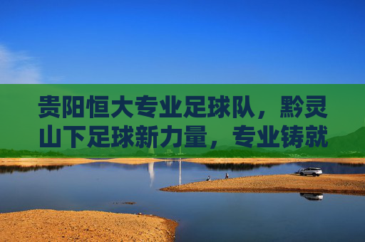 贵阳恒大专业足球队，黔灵山下足球新力量，专业铸就梦想之路，贵阳恒大专业足球队，黔灵山下足球新力量，专业铸就梦想之路