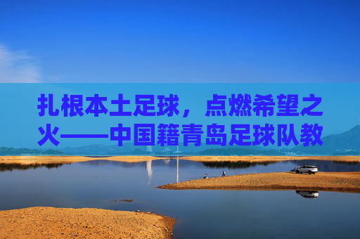 扎根本土足球,点燃希望之火——中国籍青岛足球队教练的执教征程,扎根本土足球,点燃希望之火——中国籍青岛足球队教练的执教征程