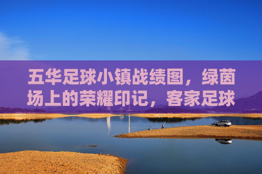 五华足球小镇战绩图,绿茵场上的荣耀印记,客家足球的辉煌传承