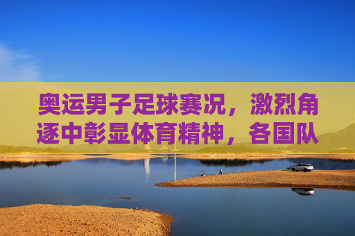 奥运男子足球赛况，激烈角逐中彰显体育精神，各国队伍争夺荣耀的精彩故事，奥运男子足球赛况，激烈角逐中彰显体育精神，各国队伍为荣耀而战的精彩故事