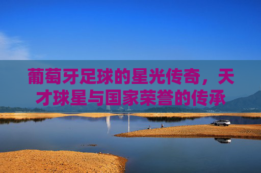 葡萄牙足球的星光传奇,天才球星与国家荣誉的传承