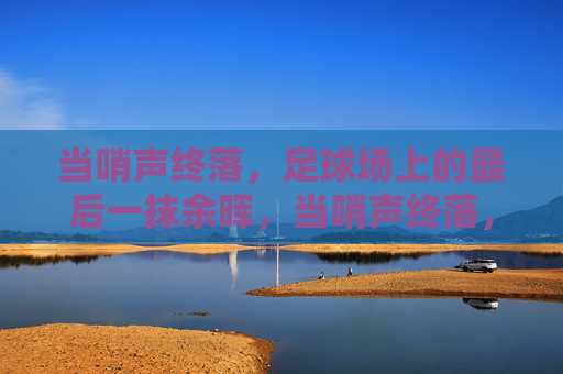 当哨声终落，足球场上的最后一抹余晖，当哨声终落，足球场上的最后一抹余晖