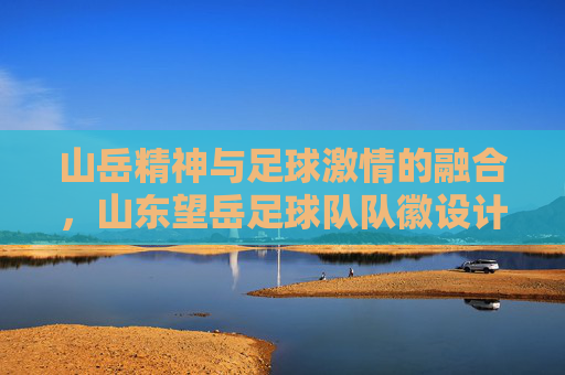 山岳精神与足球激情的融合,山东望岳足球队队徽设计解析