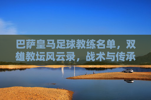 巴萨皇马足球教练名单，双雄教坛风云录，战术与传承的交织，巴萨皇马足球教练名单，双雄教坛风云录与战术传承的交织