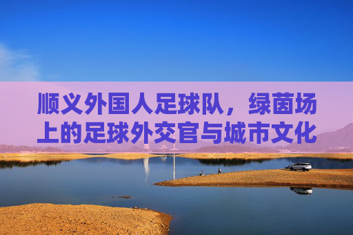 顺义外国人足球队，绿茵场上的足球外交官与城市文化新名片