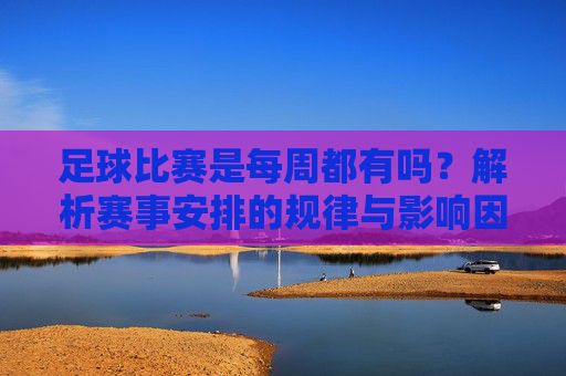 足球比赛是每周都有吗？解析赛事安排的规律与影响因素，足球比赛每周都有吗？揭秘赛事安排的规律与影响因素