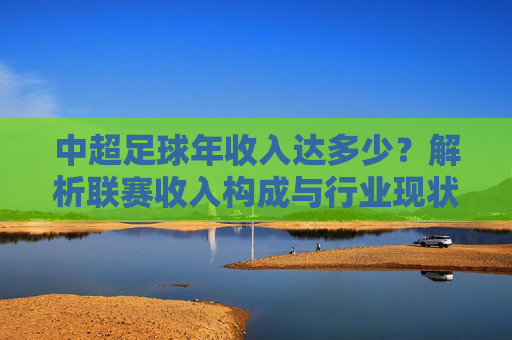 中超足球年收入达多少？解析联赛收入构成与行业现状
