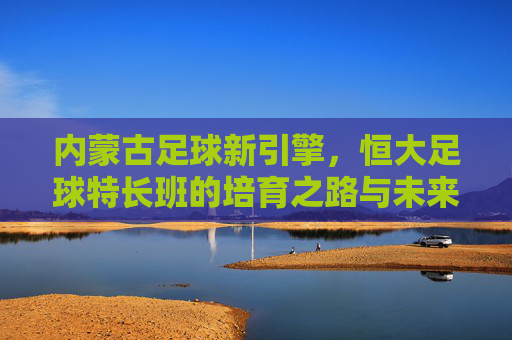 内蒙古足球新引擎,恒大足球特长班的培育之路与未来展望,内蒙古足球新引擎,恒大足球特长班的培育之路与未来展望