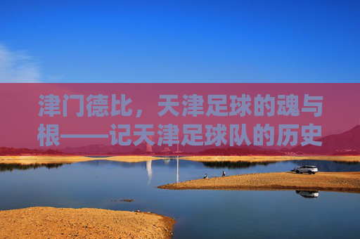 津门德比,天津足球的魂与根——记天津足球队的历史荣光与时代传承