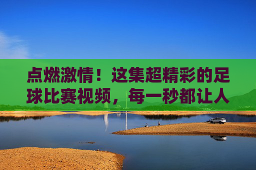 点燃激情！这集超精彩的足球比赛视频，每一秒都让人热血沸腾！