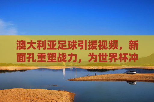 澳大利亚足球引援视频，新面孔重塑战力，为世界杯冲刺蓄力，澳大利亚足球引援新面孔重塑战力，为世界杯冲刺蓄力