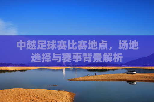 中越足球赛比赛地点,场地选择与赛事背景解析