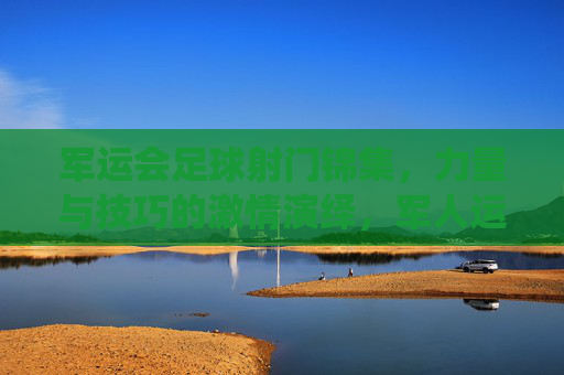 军运会足球射门锦集，力量与技巧的激情演绎，军人运动员的拼搏与风采