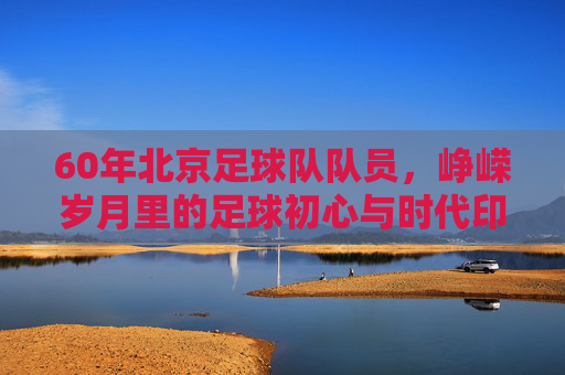 60年北京足球队队员,峥嵘岁月里的足球初心与时代印记