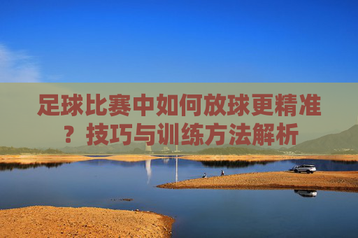 足球比赛中如何放球更精准？技巧与训练方法解析