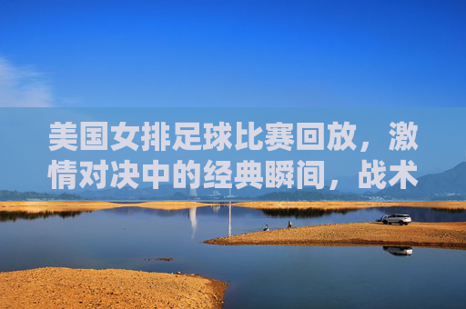 美国女排足球比赛回放，激情对决中的经典瞬间，战术细节与球员风采全解析