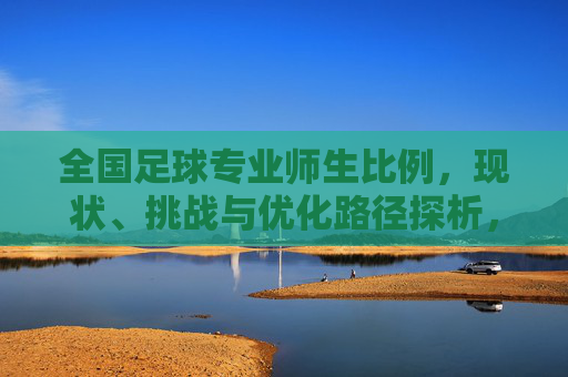 全国足球专业师生比例，现状、挑战与优化路径探析，全国足球专业师生比例，现状、挑战与优化路径探析