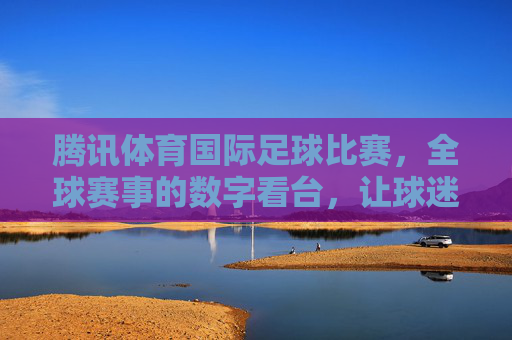 腾讯体育国际足球比赛，全球赛事的数字看台，让球迷零距离感受赛场激情