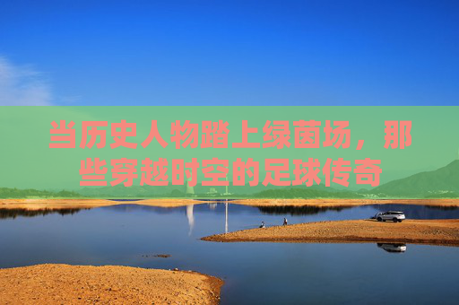 当历史人物踏上绿茵场，那些穿越时空的足球传奇