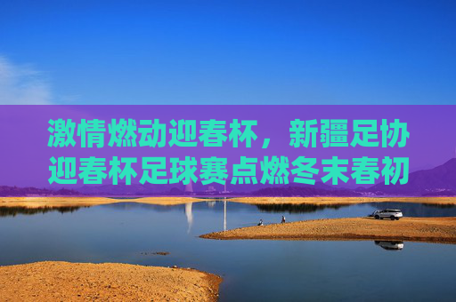 激情燃动迎春杯，新疆足协迎春杯足球赛点燃冬末春初的足球热情