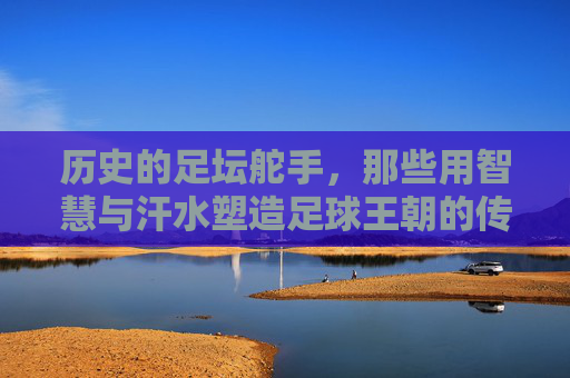 历史的足坛舵手，那些用智慧与汗水塑造足球王朝的传奇主教练