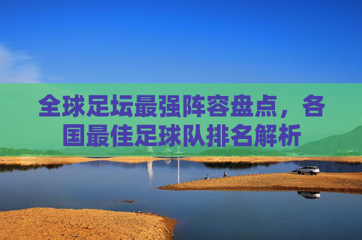 全球足坛最强阵容盘点，各国最佳足球队排名解析
