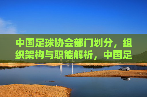 中国足球协会部门划分,组织架构与职能解析,中国足球协会部门划分、组织架构与职能解析