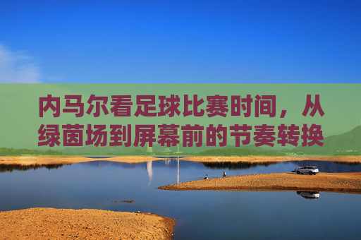 内马尔看足球比赛时间，从绿茵场到屏幕前的节奏转换与热爱延续