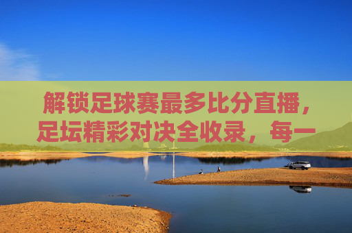 解锁足球赛最多比分直播,足坛精彩对决全收录,每一场都值得追