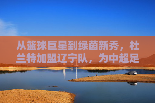 从篮球巨星到绿茵新秀，杜兰特加盟辽宁队，为中超足球注入NBA基因的全新可能