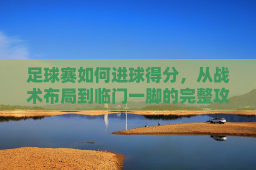 足球赛如何进球得分，从战术布局到临门一脚的完整攻略