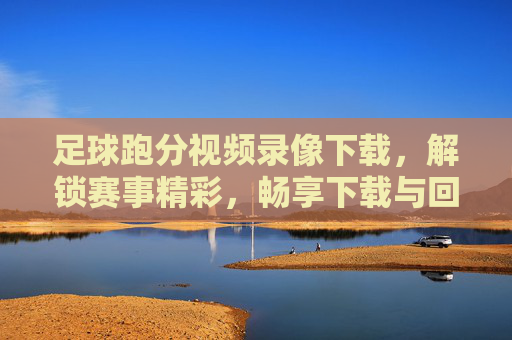 足球跑分视频录像下载，解锁赛事精彩，畅享下载与回放乐趣