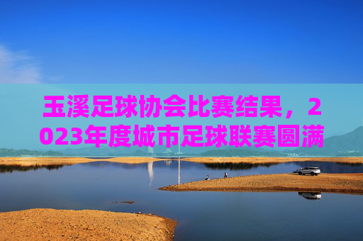 玉溪足球协会比赛结果，2023年度城市足球联赛圆满收官 各队争夺激烈亮点纷呈