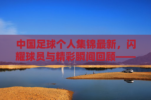 中国足球个人集锦最新,闪耀球员与精彩瞬间回顾——聚焦近期赛场表现